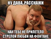 ну дава, расскажи как тебе не прилетело стрелой любви на фонтане