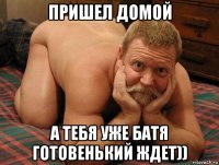 пришел домой а тебя уже батя готовенький ждет))