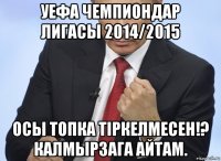 уефа чемпиондар лигасы 2014/2015 осы топка тiркелмесен!? калмырзага айтам.