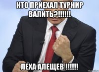 кто приехал турнир валить?!!!!!! леха алещев !!!!!!