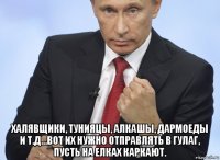  халявщики, тунияцы, алкашы, дармоеды и т.д...вот их нужно отправлять в гулаг, пусть на елках каркают.