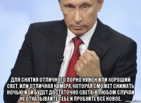  для снятия отличного порно нужен или хороший свет, или отличная камера, которая сможет снимать ночью и ей будет достаточно света. в любом случаи не отказывайте себе и пробуйте всё новое.