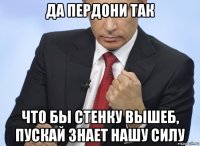 да пердони так что бы стенку вышеб, пускай знает нашу силу