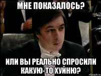 мне показалось? или вы реально спросили какую-то хуйню?