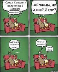 -Саида, Сегодня я целовалась с Диасом -Айганым, Да брось? -Айганым, ну и как? И где? -Айганым он же не умеет -Айганым , я тож хочуу!!! -Саида но не с Диасом! Он мой