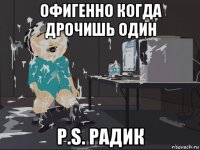 офигенно когда дрочишь один p.s. радик