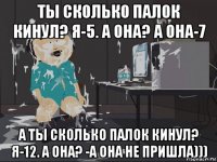 ты сколько палок кинул? я-5. а она? а она-7 а ты сколько палок кинул? я-12. а она? -а она не пришла)))