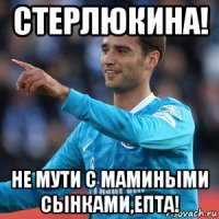 стерлюкина! не мути с мамиными сынками,епта!