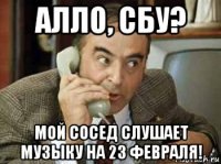 алло, сбу? мой сосед слушает музыку на 23 февраля!