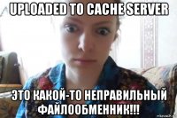 uploaded to cache server это какой-то неправильный файлообменник!!!