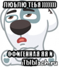 люблю тебя ))))))) офигенная яя и тыы