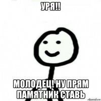 уря!! молодец! ну прям памятник ставь