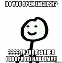 do you spek english? ????ти шо офигел говори по нашом!!!!