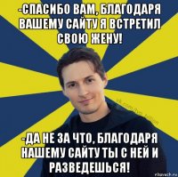 -спасибо вам, благодаря вашему сайту я встретил свою жену! -да не за что, благодаря нашему сайту ты с ней и разведешься!