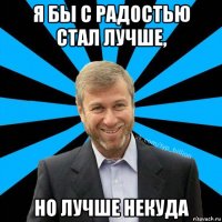 я бы с радостью стал лучше, но лучше некуда