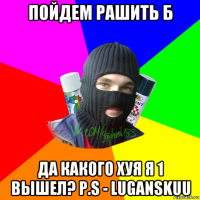 пойдем рашить б да какого хуя я 1 вышел? p.s - luganskuu