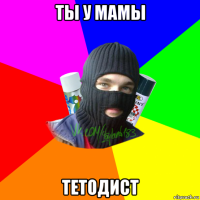 ты у мамы тетодист