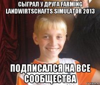 сыграл у друга farming landwirtschafts simulator 2013 подписался на все сообщества