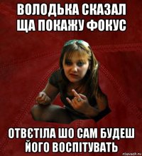 володька сказал ща покажу фокус отвєтіла шо сам будеш його воспітувать