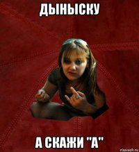 дыныску а скажи "а"