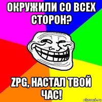 окружили со всех сторон? zpg, настал твой час!