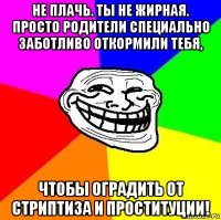 не плачь. ты не жирная. просто родители специально заботливо откормили тебя, чтобы оградить от стриптиза и проституции!