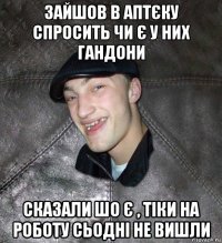 зайшов в аптєку спросить чи є у них гандони сказали шо є , тіки на роботу сьодні не вишли