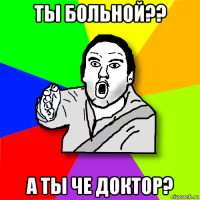 ты больной?? а ты че доктор?