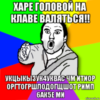 харе головой на клаве валяться!! укцыкы3ук4уквас чм итиор оргтогршлодогщшот римп 6ак5е ми