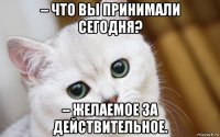 – что вы принимали сегодня? – желаемое за действительное.