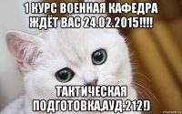 1 курс военная кафедра ждёт вас 24.02.2015!!!! тактическая подготовка,ауд.212!)