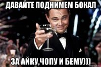 давайте поднимем бокал за айку,чопу и бему)))