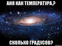 аня как температура,? сколько градусов?