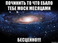 починить то что ебало тебе моск месяцами бесценно!!!