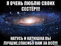 я очень люблю своих сестёр!!! натусь и катюшка вы лучшие,спасибо вам за всё!!!