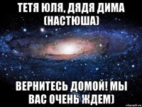 тетя юля, дядя дима (настюша) вернитесь домой! мы вас очень ждем)