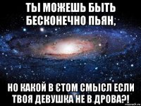 тьі можешь бьіть бесконечно пьян, но какой в єтом смьісл если твоя девушка не в дрова?!