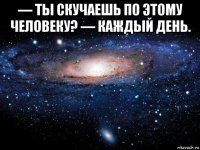 — ты скучаешь по этому человеку? — каждый день. 