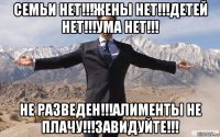 семьи нет!!!жены нет!!!детей нет!!!ума нет!!! не разведен!!!алименты не плачу!!!завидуйте!!!