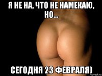 я не на, что не намекаю, но... сегодня 23 февраля)