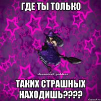 где ты только таких страшных находишь????