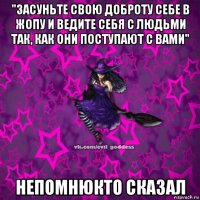 "засуньте свою доброту себе в жопу и ведите себя с людьми так, как они поступают с вами" непомнюкто сказал