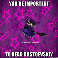 you're importent to read dostoevskiy