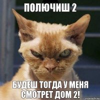 полючиш 2 будеш тогда у меня смотрет дом 2!