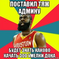 поставил тяж админу будет знать каково качать 300 умелки дока