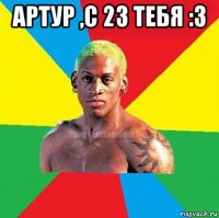 артур ,с 23 тебя :3 