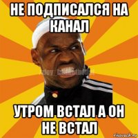 не подписался на канал утром встал а он не встал