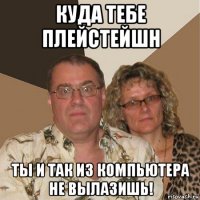 куда тебе плейстейшн ты и так из компьютера не вылазишь!