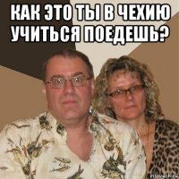 как это ты в чехию учиться поедешь? 