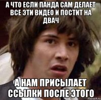 а что если панда сам делает все эти видео и постит на двач а нам присылает ссылки после этого